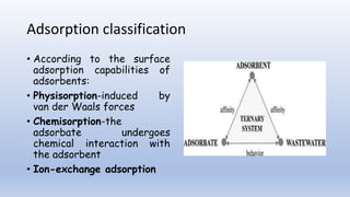Adsorption classification
• According to the surface
adsorption capabilities of
adsorbents:
• Physisorption-induced by
van der Waals forces
• Chemisorption-the
adsorbate undergoes
chemical interaction with
the adsorbent
• Ion-exchange adsorption
 