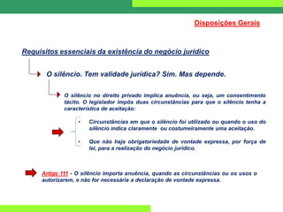 O silêncio. Tem validade jurídica? Sim. Mas depende.
Artigo 111 - O silêncio importa anuência, quando as circunstâncias ou os usos o
autorizarem, e não for necessária a declaração de vontade expressa.
O silêncio no direito privado implica anuência, ou seja, um consentimento
tácito. O legislador impôs duas circunstâncias para que o silêncio tenha a
característica de aceitação:
• Circunstâncias em que o silêncio foi utilizado ou quando o uso do
silêncio indica claramente ou costumeiramente uma aceitação.
• Que não haja obrigatoriedade de vontade expressa, por força de
lei, para a realização do negócio jurídico.
Requisitos essenciais da existência do negócio jurídico
Disposições Gerais
 