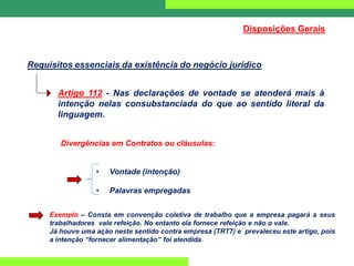 Requisitos essenciais da existência do negócio jurídico
Artigo 112 - Nas declarações de vontade se atenderá mais à
intenção nelas consubstanciada do que ao sentido literal da
linguagem.
Divergências em Contratos ou cláusulas:
• Vontade (intenção)
• Palavras empregadas
Exemplo – Consta em convenção coletiva de trabalho que a empresa pagará a seus
trabalhadores vale refeição. No entanto ela fornece refeição e não o vale.
Já houve uma ação neste sentido contra empresa (TRT7) e prevaleceu este artigo, pois
a intenção “fornecer alimentação” foi atendida.
Disposições Gerais
 