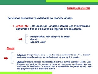 Requisitos essenciais da existência do negócio jurídico
Artigo 113 - Os negócios jurídicos devem ser interpretados
conforme a boa-fé e os usos do lugar de sua celebração.
• Interpretados: Nem sempre são exatos
• Boa-fé
• Usos do Lugar
Boa-fé
• Subjetiva: Crença interna da pessoa. Ela não conhecimento do vicio. Exemplo:
Maria casa com Manoel sem ter conhecimento de que ele já é casado.
• Objetiva: Conduta baseada na honestidade entre as partes. Exemplo: João e José
firmaram um contrato de compra e venda de uma casa. José alega que sua
assinatura foi falsificada. De acordo com a honestidade das partes no NJ, José
terá que provar que sua assinatura e falsa.
Disposições Gerais
 
