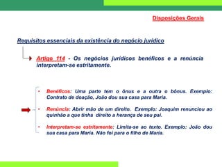 Requisitos essenciais da existência do negócio jurídico
Artigo 114 - Os negócios jurídicos benéficos e a renúncia
interpretam-se estritamente.
Disposições Gerais
• Benéficos: Uma parte tem o ônus e a outra o bônus. Exemplo:
Contrato de doação, João dou sua casa para Maria.
• Renúncia: Abrir mão de um direito. Exemplo: Joaquim renunciou ao
quinhão a que tinha direito a herança de seu pai.
• Interpretam-se estritamente: Limita-se ao texto. Exemplo: João dou
sua casa para Maria. Não foi para o filho de Maria.
 