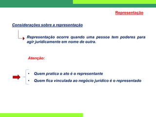 Representação ocorre quando uma pessoa tem poderes para
agir juridicamente em nome de outra.
Considerações sobre a representação
Representação
Atenção:
• Quem pratica o ato é o representante
• Quem fica vinculada ao negócio jurídico é o representado
 