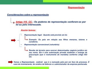 Artigo 115 CC - Os poderes de representação conferem-se por
lei ou pelo interessado.
Considerações sobre a representação
Representação
Assim temos:
• Representação legal: Quando está previsto em lei.
Exemplo: Os pais em relação aos filhos menores, tutores e
curadores.
• Representação convencional (voluntária):
Recebe de terceiro para exercer determinados negócio jurídico em
seu nome. Ela é uma autorização privada mediante a outorga de
procuração (que é instrumento do mandato) conforme artigo 653
CC.
Temos a Representação Judicial que é o nomeado pelo juiz em face de processo. É
caso do inventariante, do síndico da falência e o administrador da empresa penhorada.
 