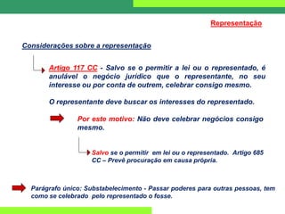 O representante deve buscar os interesses do representado.
Por este motivo: Não deve celebrar negócios consigo
mesmo.
Salvo se o permitir em lei ou o representado. Artigo 685
CC – Prevê procuração em causa própria.
Considerações sobre a representação
Representação
Artigo 117 CC - Salvo se o permitir a lei ou o representado, é
anulável o negócio jurídico que o representante, no seu
interesse ou por conta de outrem, celebrar consigo mesmo.
Parágrafo único: Substabelecimento - Passar poderes para outras pessoas, tem
como se celebrado pelo representado o fosse.
 