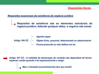 Requisitos de existência são os elementos estruturais do
negócio jurídico, faltando qualquer deles, o negócio não existe.
Requisitos essenciais da existência do negócio jurídico
• Agente capaz
• Objeto lícito, possível, determinado ou determinável
• Forma prescrita ou não defesa em lei.
Disposições Gerais
Artigo 104 CC
Artigo 107 CC - A validade da declaração de vontade não dependerá de forma
especial, senão quando a lei expressamente a exigir.
Mas a Vontade (consentimento) tem que existir
 