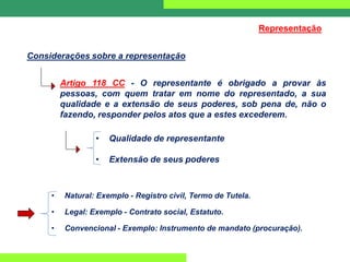 Considerações sobre a representação
Representação
Artigo 118 CC - O representante é obrigado a provar às
pessoas, com quem tratar em nome do representado, a sua
qualidade e a extensão de seus poderes, sob pena de, não o
fazendo, responder pelos atos que a estes excederem.
• Qualidade de representante
• Extensão de seus poderes
• Natural: Exemplo - Registro civil, Termo de Tutela.
• Legal: Exemplo - Contrato social, Estatuto.
• Convencional - Exemplo: Instrumento de mandato (procuração).
 