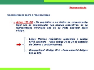 Considerações sobre a representação
Artigo 120 CC - Os requisitos e os efeitos da representação
legal são os estabelecidos nas normas respectivas; os da
representação voluntária são os da Parte Especial deste
código.
• Legal: Normas respectivas (especiais e código
Civil). Exemplo - Tutela (artigo 36 ao 38 do Estatuto
da Criança e do Adolescente).
• Convencional: Código Civil - Parte especial Artigos
653 ao 692.
Representação
 