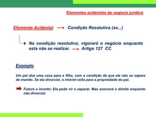 Elementos acidentais do negócio jurídico
Elemento Acidental Condição Resolutiva (se...)
Na condição resolutiva, vigorará o negócio enquanto
esta não se realizar. Artigo 127 CC
Exemplo
Um pai doa uma casa para a filha, com a condição de que ela não se separe
do marido. Se ela divorciar, o imóvel volta para a propriedade do pai.
Futuro e incerto: Ela pode vir a separar. Mas exercerá o direito enquanto
não divorciar.
 