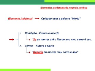 Elementos acidentais do negócio jurídico
Elemento Acidental Cuidado com a palavra “Morte”
• Condição - Futuro e Incerto
“Se eu morrer até o fim do ano meu carro é seu.
• Termo - Futuro e Certo
“Quando eu morrer meu carro é seu”
 