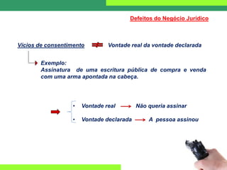 Vícios de consentimento Vontade real da vontade declarada
Exemplo:
Assinatura de uma escritura pública de compra e venda
com uma arma apontada na cabeça.
• Vontade real Não queria assinar
• Vontade declarada A pessoa assinou
Defeitos do Negócio Jurídico
 
