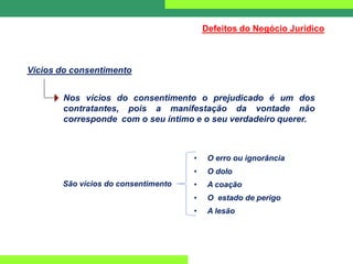 Vícios do consentimento
Defeitos do Negócio Jurídico
Nos vícios do consentimento o prejudicado é um dos
contratantes, pois a manifestação da vontade não
corresponde com o seu íntimo e o seu verdadeiro querer.
• O erro ou ignorância
• O dolo
• A coação
• O estado de perigo
• A lesão
São vícios do consentimento
 