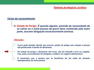 Defeitos do Negócio Jurídico
Vícios do consentimento
Estado de Perigo: É quando alguém, premido de necessidade de
se salvar ou a outra pessoa de grave dano conhecido pela outra
parte, assume obrigação excessivamente onerosa.
Atenção:
• O juiz pode também decidir que ocorreu estado de perigo com relação à pessoa
não pertencente à família do declarante.
• No estado de perigo o declarante não errou, não foi induzida a erro ou coagido,
mas, pelas circunstâncias foi obrigada a celebrar um negócio desfavorável.
• É necessário que a pessoa que se beneficiou do ato saiba da situação
desesperadora da outra pessoa.
 