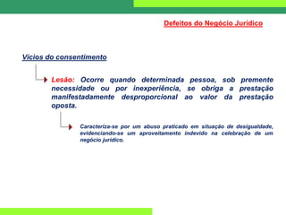 Defeitos do Negócio Jurídico
Vícios do consentimento
Lesão: Ocorre quando determinada pessoa, sob premente
necessidade ou por inexperiência, se obriga a prestação
manifestadamente desproporcional ao valor da prestação
oposta.
Caracteriza-se por um abuso praticado em situação de desigualdade,
evidenciando-se um aproveitamento indevido na celebração de um
negócio jurídico.
 