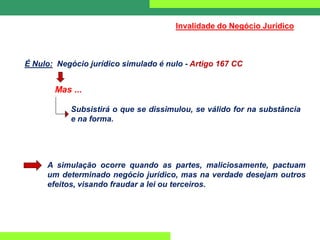 Mas ...
Subsistirá o que se dissimulou, se válido for na substância
e na forma.
É Nulo: Negócio jurídico simulado é nulo - Artigo 167 CC
Invalidade do Negócio Jurídico
A simulação ocorre quando as partes, maliciosamente, pactuam
um determinado negócio jurídico, mas na verdade desejam outros
efeitos, visando fraudar a lei ou terceiros.
 