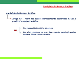 ANulidade do Negócio Jurídico
Invalidade do Negócio Jurídico
Artigo 171 - Além dos casos expressamente declarados na lei, é
anulável o negócio jurídico:
• Por incapacidade relativa do agente
• Por vício resultante de erro, dolo, coação, estado de perigo,
lesão ou fraude contra credores
 