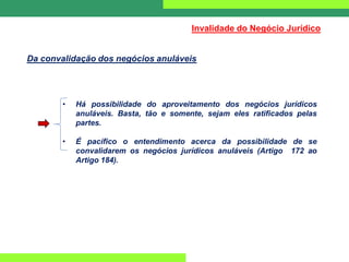 Da convalidação dos negócios anuláveis
Invalidade do Negócio Jurídico
• Há possibilidade do aproveitamento dos negócios jurídicos
anuláveis. Basta, tão e somente, sejam eles ratificados pelas
partes.
• É pacífico o entendimento acerca da possibilidade de se
convalidarem os negócios jurídicos anuláveis (Artigo 172 ao
Artigo 184).
 
