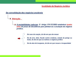 Da convalidação dos negócios anuláveis
Invalidade do Negócio Jurídico
A anulabilidades caducam. O Artigo 178 CC/2002 estabelece quatro
anos de prazo de decadência para pleitear-se a anulação do negócio
jurídico.
• No caso de coação, do dia em que ela cessar
• No de erro, dolo, fraude contra credores, estado de perigo ou
lesão, do dia em que se realizou o negócio jurídico
• No de atos de incapazes, do dia em que cessar a incapacidade
Atenção...
 