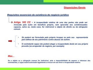 Requisitos essenciais da existência do negócio jurídico
Disposições Gerais
Artigo 105 CC - A incapacidade relativa de uma das partes não pode ser
invocada pela outra em benefício próprio, nem aproveita aos cointeressados
capazes, salvo se, neste caso, for indivisível o objeto do direito ou da obrigação
comum.
• Só poderá ser formulada pelo próprio incapaz ou pelo seu representante
para defesa de seu patrimônio contra abusos de outrem.
• O contratante capaz não poderá alegar a incapacidade deste em seu próprio
proveito (se arrepender do negócio, por exemplo).
Mas...
Se o objeto ou a obrigação comum for indivisível, ante a impossibilidade de separar o interesse dos
contratantes, o capaz estará autorizado legalmente a invocar em seu favor a incapacidade relativa.
 