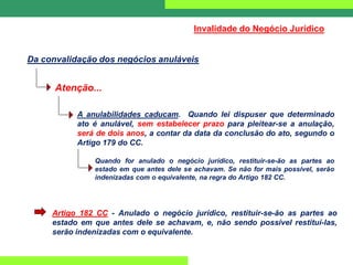 Da convalidação dos negócios anuláveis
Invalidade do Negócio Jurídico
Atenção...
A anulabilidades caducam. Quando lei dispuser que determinado
ato é anulável, sem estabelecer prazo para pleitear-se a anulação,
será de dois anos, a contar da data da conclusão do ato, segundo o
Artigo 179 do CC.
Quando for anulado o negócio jurídico, restituir-se-ão as partes ao
estado em que antes dele se achavam. Se não for mais possível, serão
indenizadas com o equivalente, na regra do Artigo 182 CC.
Artigo 182 CC - Anulado o negócio jurídico, restituir-se-ão as partes ao
estado em que antes dele se achavam, e, não sendo possível restituí-las,
serão indenizadas com o equivalente.
 
