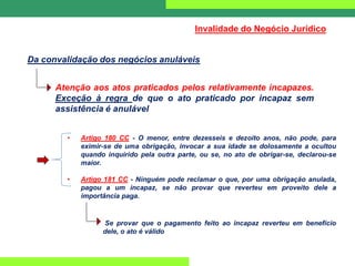 Da convalidação dos negócios anuláveis
Invalidade do Negócio Jurídico
Atenção aos atos praticados pelos relativamente incapazes.
Exceção à regra de que o ato praticado por incapaz sem
assistência é anulável
• Artigo 180 CC - O menor, entre dezesseis e dezoito anos, não pode, para
eximir-se de uma obrigação, invocar a sua idade se dolosamente a ocultou
quando inquirido pela outra parte, ou se, no ato de obrigar-se, declarou-se
maior.
• Artigo 181 CC - Ninguém pode reclamar o que, por uma obrigação anulada,
pagou a um incapaz, se não provar que reverteu em proveito dele a
importância paga.
Se provar que o pagamento feito ao incapaz reverteu em benefício
dele, o ato é válido
 