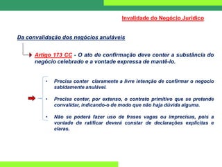 Da convalidação dos negócios anuláveis
Invalidade do Negócio Jurídico
Artigo 173 CC - O ato de confirmação deve conter a substância do
negócio celebrado e a vontade expressa de mantê-lo.
• Precisa conter claramente a livre intenção de confirmar o negocio
sabidamente anulável.
• Precisa conter, por extenso, o contrato primitivo que se pretende
convalidar, indicando-o de modo que não haja dúvida alguma.
• Não se poderá fazer uso de frases vagas ou imprecisas, pois a
vontade de ratificar deverá constar de declarações explícitas e
claras.
 