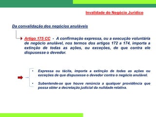 Da convalidação dos negócios anuláveis
Invalidade do Negócio Jurídico
Artigo 175 CC - A confirmação expressa, ou a execução voluntária
de negócio anulável, nos termos dos artigos 172 a 174, importa a
extinção de todas as ações, ou exceções, de que contra ele
dispusesse o devedor.
• Expressa ou tácita, importa a extinção de todas as ações ou
exceções de que dispusesse o devedor contra o negócio anulável.
• Subentende-se que houve renúncia a qualquer providência que
possa obter a decretação judicial da nulidade relativa.
 
