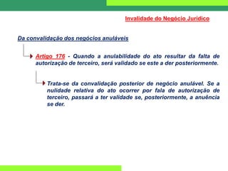 Artigo 176 - Quando a anulabilidade do ato resultar da falta de
autorização de terceiro, será validado se este a der posteriormente.
Trata-se da convalidação posterior de negócio anulável. Se a
nulidade relativa do ato ocorrer por fala de autorização de
terceiro, passará a ter validade se, posteriormente, a anuência
se der.
Da convalidação dos negócios anuláveis
Invalidade do Negócio Jurídico
 