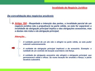 Artigo 184 - Respeitada a intenção das partes, a invalidade parcial de um
negócio jurídico não o prejudicará na parte válida, se esta for separável; a
invalidade da obrigação principal implica a das obrigações acessórias, mas
a destas não induz a da obrigação principal.
Atenção...
• A nulidade parcial de um ato não o atingirá na parte válida, se esta puder
subsistir autonomamente.
• A nulidade da obrigação principal implicará a da acessória. Exemplo: a
nulidade de um contrato de locação acarretará a da fiança.
• A nulidade da obrigação acessória não atingirá a obrigação principal, que
permanecerá válida e eficaz. Se numa locação for anulada a fiança, o pacto
locatício subsistirá.
Da convalidação dos negócios anuláveis
Invalidade do Negócio Jurídico
 