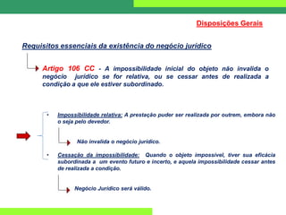 Requisitos essenciais da existência do negócio jurídico
Disposições Gerais
Artigo 106 CC - A impossibilidade inicial do objeto não invalida o
negócio jurídico se for relativa, ou se cessar antes de realizada a
condição a que ele estiver subordinado.
• Impossibilidade relativa: A prestação puder ser realizada por outrem, embora não
o seja pelo devedor.
N Não invalida o negócio jurídico.
• Cessação da impossibilidade: Quando o objeto impossível, tiver sua eficácia
subordinada a um evento futuro e incerto, e aquela impossibilidade cessar antes
de realizada a condição.
Negócio Jurídico será válido.
 