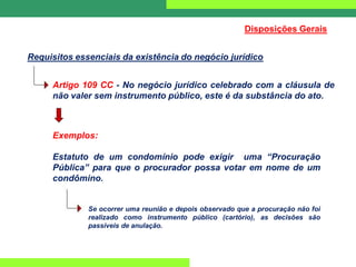 Disposições Gerais
Requisitos essenciais da existência do negócio jurídico
Artigo 109 CC - No negócio jurídico celebrado com a cláusula de
não valer sem instrumento público, este é da substância do ato.
Exemplos:
Estatuto de um condomínio pode exigir uma “Procuração
Pública” para que o procurador possa votar em nome de um
condômino.
Se ocorrer uma reunião e depois observado que a procuração não foi
realizado como instrumento público (cartório), as decisões são
passíveis de anulação.
 