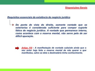 Do ponto de vista do direito, somente vontade que se
exterioriza é considerada suficiente para compor suporte
fático de negócio jurídico. A vontade que permanece interna,
como acontece com a reserva mental, não serve pelo de ser
difícil apuração.
Artigo 110 - A manifestação de vontade subsiste ainda que o
seu autor haja feito a reserva mental de não querer o que
manifestou, salvo se dela o destinatário tinha conhecimento.
Requisitos essenciais da existência do negócio jurídico
Disposições Gerais
 
