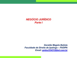 NEGÓCIO JURÍDICO
Parte I
Geraldo Magela Batista
Faculdade de Direito de Ipatinga – FADIPA
Email: gmbui33431@bol.com.br
 