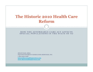 The Historic 2010 Health Care
           Reform

   HOW THE AFFORDABLE CARE ACT AFFECTS
   SPECIAL POPULATIONS IN THE STATE OF NJ




 HELEN DAO, MHA
 DAO MANAGEMENT CONSULTING SERVICES, INC.
 1-800-905-1208
 helen@daoconsultingservices.com
 www.daoconsultingservices.com
 