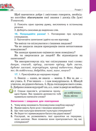 10 Розділ 1
Щоб навчитися добре і змістовно говорити, необхід­
но постійно збагачувати свої знання і досвід (За Іржі
Томаном).
2. Поясніть одне одному думку, висловлену в останньому
реченні.
3. Доберіть синоніми до виділених слів.
16. Попрацюйте разом! 1. Поговоримо про культуру
спілкування.
2. Прочитайте запитання і дайте на них відповіді.
Чи вмієш ти спілкуватися з іншими людьми?
Чи не завдаєш людям прикрощів своєю нетактовною
поведінкою?
Чи завжди правильно оцінюєш свою поведінку?
Як ти звертаєшся до людей? Як відповідаєш на
запитання?
Чи використовуєш під час спілкування такі слова:
дякую, спасибі, прошу, ласкаво прошу, будь ласка,
будьте ласкаві, перепрошую, прошу вибачення, даруй­
те; до побачення, добродію, пані, пане, юначе?
17. 1. Прислухайся до народних порад!
1. Знаєш — кажи, не знаєш — мовчи. 2. Вік ж..ви —
вік учись. 3. Учи іншого — і сам помудрішаєш. 4. Шануй
учителя, як рідного батька. 5. Будь господарем свого слова.
6. Добрим словом мур проб’єш, ал. .хим і вдвері не ввійдеш.
2. Спиши прислів’я, уставляючи пропу­
щені букви. Яке правило допомогло тобі
правильно написати слова?
Запитання і завдання для повторення
1 . Чому мову називають безсмертним скарбом народу?
2. Якими мають бути усне і писемне мовлення?
3. Що таке культура мовлення і культура спілкування?
4. Як берегти і примножувати багатства рідної мови?
5. Послухай, як розмовляють твої однолітки на перервах,
поза школою. Яких помилок вони припускаються під час
спілкування?
до побачення
будь ласка
 
