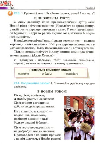 108 Розділ 4
1. Прочитай текст. Яка його головна думка? А яка мета?
ВІЧНОЗЕЛЕНА ГОСТЯ
У сиву давнину наші предки-слов’яни зустрічали
Новий рік з квітучою вишнею. Незадовго до свята діжку,
у якій росло деревце, уносили в хату. У теплі розвивали­
ся бруньки, і дерево рясно вкривалося ніжним біло-ро-
жевим цвітом.
Навколо новорічної вишні люди веселилися — водили
хороводи, співали пісень. Квітуче деревце залишалося в
хаті аж до весни. Потім його висаджували в теплу землю.
Тільки згодом квітучу біляву вишню замінила вічно­
зелена ялинка (Алла Коваль).
2. Підготуйся і перекажи текст письмово. Записавши,
перевір, чи використано вжиті в ньому прикметники.
Правильно вимовляй і пиши:
навколо згодом незадовго
штштттт
214. Попрацюйте разом! 1. Прочитайте українську народну
засіванку.
Не з сівалок, а з долоні —
по долівці, по ослоні,
посіваєм в кожній хаті —
будьте радісні й багаті.
Сієм густо перехресним —
на добробут людям чесним.
Промовляєм з кожним кроком:
з новим щастям, з Новим роком!
З НОВИМ РОКОМ!
Сієм, сієм, посіваєм,
З Новим роком Вас вітаєм!
Сієм зерном ваговитим
добрим людям працьовитим.
 