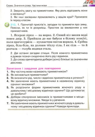 Слово. Значення слова. Частини мови 109
2. Зверніть увагу на прикметники. Яку роль відіграють вони
в засіванці?
3. Які інші засіванки промовляють у вашім краї? Промовте
їх перед класом.
1. Прочитай прислів’я, загадки та прикмети про зиму.
Поясни, як ти їх розумієш. Простеж за вживанням у них
прикметників.
1. Яскраві зірки — на мороз. 2. Сивий віл випив води
повен двір. 3. Прийшла до нас бабуся в білому кожусі,
поля причепурила — пухнастим снігом вкрила. 4. Срібна
зірка, біла-біла, на долоню теплу сіла. І як сіла — то й
розтала — голуба водиця стала.
2. Дві останні загадки спиши. Після кожного прикметника
в дужках познач скорочено його рід і відмінок.
3. До слова причепурила добери (усно) близькі за значенням
дієслова.
Запитання і завдання для повторення
1. Яку частину мови називають прикметником?
2. Як змінюються прикметники?
3. Як визначити рід, число і відмінок прикметника в реченні?
4. Які закінчення мають прикметники в називному відмінку
однини і множини?
5. Як розрізнити форми прикметників жіночого роду в
давальному і місцевому відмінках однини? Що допомагає
це зробити?
6. Добери сполучення іменників із прикметниками в місце­
вому відмінку множини. Уведи їх у речення.
7. Які закінчення мають прикметники жіночого роду вдаваль­
ному і місцевому відмінках однини? Наведи приклади.
 
