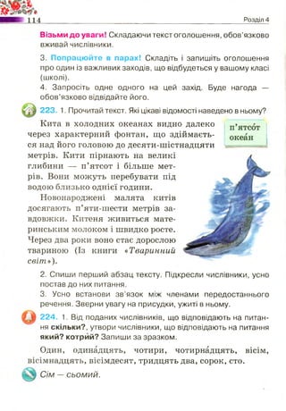 114 Розділ 4
Візьми до уваги! Складаючи текст оголошення, обов’язково
вживай числівники.
3. Попрацюйте в парах! Складіть і запишіть оголошення
про один із важливих заходів, що відбудеться у вашому класі
(школі).
4. Запросіть одне одного на цей захід. Буде нагода —
обов’язково відвідайте його.
223, 1. Прочитай текст. Які цікаві відомості наведено в ньому?
Кита в холодних океанах видно далеко
через характерний фонтан, що здіймаєть­
ся над його головою до десяти-шістнадцяти
метрів. Кити пірнають на великі
глибини — п’ятсот і більше мет­
рів. Вони можуть перебувати під
водою близько однієї години.
Новонароджені малята китів
досягають п’яти-шести метрів за­
вдовжки. Китеня живиться мате­
ринським молоком і швидко росте.
Через два роки воно стає дорослою
твариною (Із книги «Тваринний
світ»).
2. Спиши перший абзац тексту. Підкресли числівники, усно
постав до них питання.
3. Усно встанови зв’язок між членами передостаннього
речення. Зверни увагу на присудки, ужиті в ньому.
224. 1. Від поданих числівників, що відповідають на питан­
ня скільки?, утвори числівники, що відповідають на питання
який? котрий? Запиши за зразком.
Один, одинадцять, чотири, чотирнадцять, вісім,
вісімнадцять, вісімдесят, тридцять два, сорок, сто.
Сім —СЬОМИЙ.
 