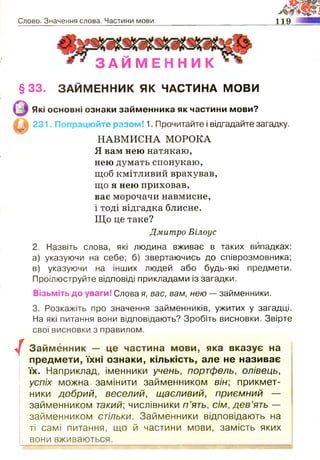 Слово. Значення слова. Частини мови 119
З А И М Е Н Н И К
§ 3 3 . ЗАЙМЕННИК ЯК ЧАСТИНА МОВИ
Які основні ознаки займенника як частини мови?
231. Попрацюйте разом! 1. Прочитайте і відгадайте загадку.
НАВМИСНА МОРОКА
Я вам нею натякаю,
нею думать спонукаю,
щоб кмітливий врахував,
що я нею приховав,
вас морочачи навмисне,
і тоді відгадка блисне.
Що це таке?
Дмитро Білоус
2. Назвіть слова, які людина вживає в таких випадках:
а) указуючи на себе; б) звертаючись до співрозмовника;
в) указуючи на інших людей або будь-які предмети.
Проілюструйте відповіді прикладами із загадки.
Візьміть до уваги! Слова я, вас, вам, нею — займенники.
3. Розкажіть про значення займенників, ужитих у загадці.
На які питання вони відповідають? Зробіть висновки. Звірте
свої висновки з правилом.
/
Займенник — це частина мови, яка вказує на
предмети, їхні ознаки, кількість, але не називає
їх. Наприклад, іменники учень, портфель, олівець,
успіх можна замінити займенником він; прикмет­
ники добрий, веселий, щасливий, приємний —
займенником такий; числівники п ’ять, сім, дев’ять —
займенником стільки. Займенники відповідають на
ті самі питання, що й частини мови, замість яких
вони вживаються.
 