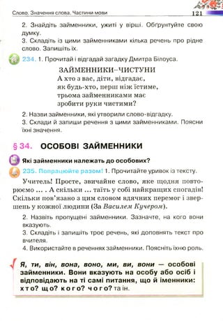 Слово. Значення слова. Частини мови
2. Знайдіть займенники, ужиті у вірші. Обґрунтуйте свою
думку.
3. Складіть із цими займенниками кілька речень про рідне
слово. Запишіть їх.
234 1. Прочитай і відгадай загадку Дмитра Білоуса.
ЗАЙМЕННИКИ-ЧИСТУНИ
А хто з вас, діти, відгадає,
як будь-хто, перш ніж їстиме,
трьома займенниками має
зробити руки чистими?
2. Назви займенники, які утворили слово-відгадку.
3. Склади й запиши речення з цими займенниками. Поясни
їхні значення.
235. Попрацюйте разом! 1. Прочитайте уривок із тексту.
Учитель! Просте, звичайне слово, яке щодня повто­
рюємо .... А скільки ... таїть у собі найкращих спогадів!
Скільки пов’язано з цим словом вдячних перемог і звер­
шень у кожної людини (За Василем Кучером).
2. Назвіть пропущені займенники. Зазначте, на кого вони
вказують.
3. Складіть і запишіть троє речень, які доповнять текст про
вчителя.
4. Використайте в реченнях займенники. Поясніть їхню роль.
Я, ти, він, вона, воно, ми, ви, вони — особові
займенники. Вони вказують на особу або осіб і
відповідають на ті самі питання, що й іменники:
хто? що? к о г о ? чого?таін.
§34. ОСОБОВІ ЗАЙМЕННИКИ
Які займенники належать до особових?
 