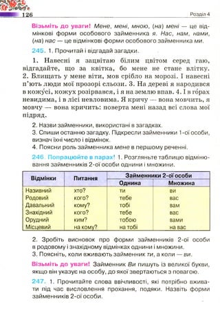 126 Розділ 4
Візьміть до уваги! Мене, мені, мною, {на) мені — це від­
мінкові форми особового займенника я. Нас, нам, нами,
(на) нас — це відмінкові форми особового займенника ми.
245. 1. Прочитай і відгадай загадки.
1. Навесні я зацвітаю білим цвітом серед гаю,
відгадайте, що за квітка, бо мене не стане влітку.
2. Блищать у мене віти, мов срібло на морозі. І навесні
п’ють люди мої прозорі сльози. 3. На дереві я народився
в кожусі, кожух розірвався, і я на землю впав. 4 .1в горах
невидима, і в лісі невловима. Я кричу — вона мовчить, я
мовчу — вона кричить: поверта мені назад всі слова мої
підряд.
2. Назви займенники, використані в загадках.
3. Спиши останню загадку. Підкресли займенники 1-ої особи,
визнач їхні число і відмінок.
4. Поясни роль займенника мене в першому реченні.
246. Попрацюйте в парах! 1. Розгляньте таблицю відміню­
вання займенників 2-ої особи однини і множини.
Відмінки Питання Займенники 2-ої особи
Однина Множина
Називний хто? ти ви
Родовий кого? тебе вас
Давальний кому? тобі вам
Знахідний кого? тебе вас
Орудний ким? тобою вами
Місцевий на кому? на тобі на вас
2. Зробіть висновок про форми займенників 2-ої особи
в родовому і знахідному відмінках однини і множини.
3. Поясніть, коли вживають займенник ти, а коли — ви.
Візьміть до уваги! Займенник Ви пишуть із великої букви,
якщо він указує на особу, до якої звертаються з повагою.
247. 1. Прочитайте слова ввічливості, які потрібно вжива­
ти під час висловлення прохання, подяки. Назвіть форми
займенників 2-ої особи.
 