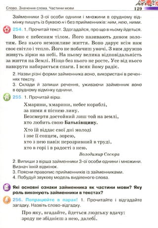 Слово. Значення слова. Частини мови 129
Займенники 3-ої особи однини і множини в орудному від­
мінку пишуть із буквою н і без прийменників: ним, нею, ними.
254 1. Прочитай текст. Здогадайся, про що в ньому йдеться.
Воно є небесним тілом. Його називають дивом золо­
тим. Без нього неможливе життя. Воно дарує всім нам
своє світло і тепло. Його не побачиш уночі. З ним дружно
живуть зірки на небі. На ньому велика відповідальність
за життя на Землі. Ніщо без нього не росте. Усе від нього
навкруги набирається снаги. І всяк йому радіє.
2. Назви різні форми займенника воно, використані в речен­
нях тексту.
3. Склади й запиши речення, уживаючи займенник воно
в орудному відмінку однини.
255. 1. Прочитай вірш.
Хмарини, хмарини, небес кораблі,
за ними я піснею лину.
Безсмертя достойний лиш той на землі,
хто любить свою Батьківщину.
Хто їй віддає свої дні молоді
і зве її сонцем, зорею,
хто з нею навік нерозривний в труді,
хто в горі і в радості з нею.
Володимир Сосюра
2. Випиши з вірша займенники 3-ої особи однини і множини.
Визнач їхній відмінок.
3. Поясни правопис прийменників із займенниками.
4. Побудуй звукову модель виділеного слова.
Які основні ознаки займенника як частини мови? Яку
роль виконують займенники в текстах?
256. Попрацюйте в парах! 1. Прочитайте і відгадайте
загадку. Назвіть слово-відгадку.
Про яку, вгадайте, йдеться людську вдачу:
зроду не збіднієш з нею, далебі.
 