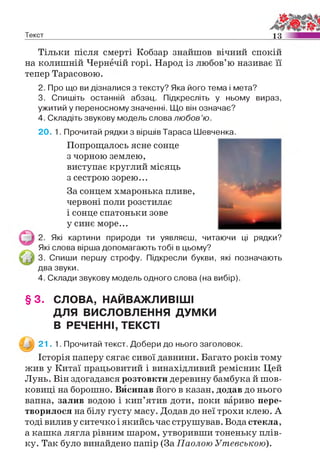 Текст 1 3
Тільки після смерті Кобзар знайшов вічний спокій
на колишній Чернечій горі. Народ із любов’ю називає її
тепер Тарасовою.
2. Про що ви дізналися з тексту? Яка його тема і мета?
3. Спишіть останній абзац. Підкресліть у ньому вираз,
ужитий у переносному значенні. Що він означає?
4. Складіть звукову модель слова любов’ю.
20. 1. Прочитай рядки з віршів Тараса Шевченка.
Попрощалось ясне сонце
з чорною землею,
виступає круглий місяць
з сестрою зорею...
За сонцем хмаронька пливе,
червоні поли розстилає
і сонце спатоньки зове
у синє море...
2. Які картини природи ти уявляєш, читаючи ці рядки?
Які слова вірша допомагають тобі в цьому?
3. Спиши першу строфу. Підкресли букви, які позначають
два звуки.
4. Склади звукову модель одного слова (на вибір).
§ 3 . СЛОВА, НАЙВАЖЛИВІШІ
ДЛЯ ВИСЛОВЛЕННЯ ДУМКИ
В РЕЧЕННІ, ТЕКСТІ
^ 21 . 1. Прочитай текст. Добери до нього заголовок.
Історія паперу сягає сивої давнини. Багато років тому
жив у Китаї працьовитий і винахідливий ремісник Цей
Лунь. Він здогадався розтовкти деревину бамбука й шов­
ковиці на борошно. Висипав його в казан, додав до нього
вапна, залив водою і кип’ятив доти, поки вариво пере­
творилося на білу густу масу. Додав до неї трохи клею. А
тоді вилив у ситечко і якийсь час струшував. Вода стекла,
а кашка лягла рівним шаром, утворивши тоненьку плів­
ку. Так було винайдено папір (За Паолою Утевською).
 
