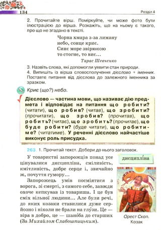 134 Розділ 4
/
2. Прочитайте вірш. Поміркуйте, чи може фото бути
ілюстрацією до вірша. Розкажіть, що на ньому є такого,
про що не згадано в тексті.
Чорна хмара з-за лиману
небо, сонце криє.
Синє море звірюкою
то стогне, то виє...
Тарас Шевченко
3. Назвіть слова, які допомогли уявити стан природи.
4. Випишіть із вірша словосполучення дієслово + іменник.
Поставте питання від дієслова до залежного іменника за
зразком.
Криє {що?) небо.
Дієслово — частина мови, що називає дію пред­
мета і відповідає на питання щ о р о б и т и ?
(читати), щ о р о б и в ? (читав), щ о з р о б и т и ?
(прочитати), щ о з р о б и в ? (прочитав), що
р о б и т ь ? (читає), щ о з р о б и т ь ? (прочитає), щ о
б у д е р о б и т и ? (буде читати), щ о р о б и т и ­
ме? (читатиме). У реченні дієслово найчастіше
виконує роль присудка.
■ИЯЯШЬШЩйшйШшРЙЙІяІЩШІШШИИЛМІШаШШшшиішшшииіШШііШйиишшшигаиші
263. 1. Прочитай текст. Добери до нього заголовок.
У товаристві запорожців понад усе
цінувалися дисципліна, сміливість,
кмітливість, добре серце і, звичайно
ж, почуття гумору...
Запорожець умів посміятися з
ворога, зі смерті, з самого себе, завжди
охоче кепкував із товариша. І це був
сміх вільної людини... Але були речі,
до яких козаки ставилися дуже сер­
йозно і ніколи не брали на глузи. Це —
віра в добро, це — шаноба до старших
(За Михайлом Слабоиіпицьким).
дисципліна
Орест Скоп.
Козак
 