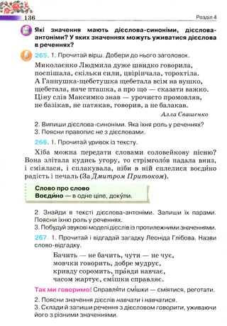 136 Розділ 4
Які значення мають дієслова-синоніми, дієслова-
антоніми? У яких значеннях можуть уживатися дієслова
в реченнях?
265. 1. Прочитай вірш. Добери до нього заголовок.
Миколаєнко Людмила дуже швидко говорила,
поспішала, скільки сили, цвірінчала, торохтіла.
А Ганнушка-щебетушка щебетала всім на вушко,
щебетала, наче пташка, а про що — сказати важко.
Ціну слів Максимко знав — урочисто промовляв,
не базікав, не патякав, говорив, а не балакав.
Алла Свашенко
2. Випиши дієслова-синоніми. Яка їхня роль у реченнях?
3. Поясни правопис не з дієсловами.
266. 1. Прочитай уривок із тексту.
Хіба можна передати словами соловейкову пісню?
Вона злітала кудись угору, то стрімголов падала вниз,
і сміялася, і сплакувала, ніби в ній сплелися воєдино
радість і печаль (За Дмитром Притоком).
Слово про слово
Воєдйно — в одне ціле, докупи.
і
2. Знайди в тексті дієслова-антоніми. Запиши їх парами.
Поясни їхню роль у реченнях.
3. Побудуй звукові моделі дієслів із протилежними значеннями.
267. 1. Прочитай і відгадай загадку Леоніда Глібова. Назви
слово-відгадку.
Бачить — не бачить, чути — не чує,
мовчки говорить, добре мудрує,
кривду соромить, правди навчає,г
часом жартує, смішки справляє.
Так ми говоримо! Справляти смішки — сміятися, реготати.
2. Поясни значення дієслів навчати і навчатися.
3. Склади й запиши речення з дієсловом говорити, уживаючи
його з різними значеннями.
 