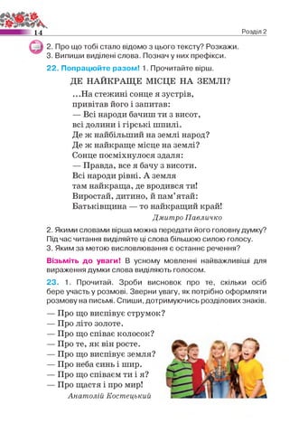 14 Розділ 2
2. Про що тобі стало відомо з цього тексту? Розкажи.
3. Випиши виділені слова. Познач у них префікси.
22. Попрацюйте разом! 1. Прочитайте вірш.
ДЕ НАЙКРАЩЕ МІСЦЕ НА ЗЕМЛІ?
...На стежині сонце я зустрів,
привітав його і запитав:
— Всі народи бачиш ти з висот,
всі долини і гірські шпилі.
Де ж найбільший на землі народ?
Де ж найкраще місце на землі?
Сонце посміхнулося здаля:
— Правда, все я бачу з висоти.
Всі народи рівні. А земля
там найкраща, де вродився ти!
Виростай, дитино, й пам’ятай:
Батьківщина — то найкращий край!
Дмитро Павличко
2. Якими словами вірша можна передати його головну думку?
Під час читання виділяйте ці слова більшою силою голосу.
3. Яким за метою висловлювання є останнє речення?
Візьміть до уваги! В усному мовленні найважливіші для
вираження думки слова виділяють голосом.
23. 1. Прочитай. Зроби висновок про те, скільки осіб
бере участь у розмові. Зверни увагу, як потрібно оформляти
розмову на письмі. Спиши, дотримуючись розділових знаків.
— Про що виспівує струмок?
— Про літо золоте.
— Про що співає колосок?
— Про те, як він росте.
— Про що виспівує земля?
— Про неба синь і шир.
— Про що співаєм ти і я?
— Про щастя і про мир!
Анатолій Костецький
 