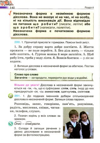 142 Розділ 4
Неозначена форма є незмінною формою
дієслова. Вона не вказує ні на час, ні на особу,
ні на кількість виконавців дії. Вона відповідає
на питання щ о р о б и т и ? (писати, летіти) або
щ о з р о б и т и ? (написати, полетіти).
Неозначена форма є початковою формою
дієслова.
280. 1. Прочитай прислів’я і приказки. Поясни їхній зміст.
1. За добру справу варто добре постояти. 2. Життя
прожити — не поле перейти. 3. Без діла жить — тільки
небо коптить. 4. Гуртом можна й море загатити. 5. Щоб
рибу їсти, треба у воду лізти. 6. Вовків боятися — у ліс не
ходити.
2. Випиши дієслова в неозначеній формі за абеткою. Постав
наголос у словах.
Слово про слово
Загатити — загородити, перекрити рух води у водоймі.
Візьми до уваги! Дієслова в неозначеній формі закінчу­
ються на -ти, -ть, що є суфіксами: сіяти, сіять. Іноді до них
приєднується -ся, -сь: вмиватися, одягнутись, сміятися.
281. 1. До поданих іменників добери спільнокореневі
дієслова в неозначеній формі. Запиши слова парами.
Розповідь, запис, говоріння, пам’ять, розуміння,
радість, мислення, співак, читан­
ня, телефон,слухач.
Опис —описувати.
3. Склади й запиши речення з
двома дієсловами в неозначеній
формі за фотоілюстрацією.
2. Познач корінь у всіх словах за
зразком.
 