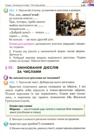 Слрво, Значення слова. Частини мови
М ,
145 ШШ
імШ 285. 1. Прочитай лічилку, уставляючи дієслова з довідки.
«Добрий день!» — чемно ,
гарно ... усім,
бо школа — це наш другий дім.
Слова для довідки: допомагати, вчитися, вирушай, говори­
ти, псувати.
2. Утвори від дієслів у неозначеній формі часові форми.
Запиши їх.
3. Побудуй звукову модель виділеного дієслова. Поділи
слово на склади. Поясни його правопис.
Краєчок сонячного диска сховався за обрієм. І всі
хвилі горбів ніби пірнули в темно-фіолетове марево.
Тільки вершини їх ще червоніють. Сонце вже схова­
лось, а вершини ще грають позолотою (За Василем
Сухомлинським).
Слово про слово
Марево — миготливий шар теплого повітря біля поверхні
землі (особливо в спеку).
Раз, два, запам’ятай:
до школи вчасно ....
Три,чотири,треба знати:
майна шкільного не ... ,
товаришам ....
§39. ЗМІНЮВАННЯ ДІЄСЛІВ
ЗА ЧИСЛАМИ
Як змінюються дієслова за числами?
286. 1. Прочитай текст. Добери до нього заголовок.
2. Випиши з кожного речення головні члени за зразком.
Краєчок {що зробив?) сховався.
3. Визнач число дієслів, ужитих у тексті, користуючись правилом.
 