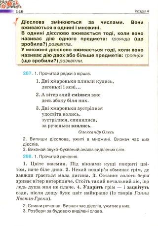 у Дієслова змінюються за числами. Вони
вживаються в однині і множині.
В однині дієслово вживається тоді, коли воно
називає дію одного предмета: троянда (що
зробила?) розквітла.
У множині дієслово вживається тоді, коли воно
називає дію двох або більше предметів: троянди
(що зробили?) розквітли.
287. 1. Прочитай рядки з віршів.
1. Дві хмароньки пливли кудись,
легенькі і ясні...
2. А вітер злий сміявся вже
десь збоку біля них.
3. Дві хмароньки зустрілися
удосвіта колись,
зустрілися, спинилися,
за рученьки взялись.
Олександр Олесь
2. Випиши дієслова, ужиті в множині. Визнач час цих
дієслів.
3. Виконай звуко-буквений аналіз виділених слів.
288. 1. Прочитай речення.
1. Цвіте жасмин. Під вікнами кущі покриті цві­
том, наче біле диво. 2. Нехай подвір’я обминає грім, де
завжди грається мала дитина. 3. Останнє золото беріз
зриває вітер нетерпляче. Стоїть такий печальний ліс, що
ледь душа моя не плаче. 4. Ударить грім — і зацвітуть
сади, після дощу буяє цвіт найкраще (Із творів Ганни
Коспгів-Гуски).
2. Спиши речення. Визнач час дієслів, ужитих у них.
3. Розбери за будовою виділені слова.
 