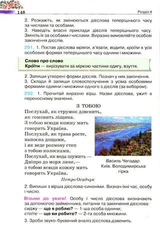2. Розкажіть, як змінюються дієслова теперішнього часу
за числами та особами.
3. Наведіть власні приклади дієслів теперішнього часу.
Змініть їх за особами і числами. Виразно вимовляйте особові
закінчення дієслів.
291. 1. Постав дієслова мріяти, в ’язати, водити, кроїти в усіх
особових формах теперішнього часу однини і множини.
$
Слово про слово
Кроїти — вирізувати за міркою частини одягу, взуття.
2. Запиши утворені форми дієслів. Познач у них закінчення.
3. Склади й запиши словосполучення з усіма особовими
формами однини і множини одного з дієслів (за вибором).
292. 1. Прочитай виразно вірш. Назви дієслова, ужиті в
переносному значенні.
З ТОБОЮ
Послухай, як струмок дзвенить,
як гомонить ліщина.
З тобою всюди кожну мить
говорить Україна.
Послухай, як трава росте,
напоєна дощами,
і як веде розмову степ
з тобою колосками.
Послухай, як вода шумить —
Дніпро до моря лине,—
з тобою всюди кожну мить
говорить Україна.
Петро Осадчук
2. Випиши з вірша дієслова-синоніми. Визнач їхні час, особу
і число.
Василь Чегодар.
Київ. Володимирська
Візьми до уваги! Особу і число дієслова визначають
за допомогою займенника, питання та закінчення дієслова:
сиджу — що я роблю? — 1-ша особа однини;
стоїте — що ви робите? — 2-га особа множини.
3. Зроби звуко-буквений аналіз дієслова дзвенить.
 