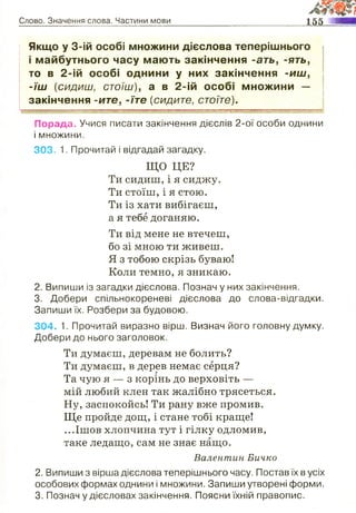 Слово. Значення слова. Частини мови 155 — і
Якщо у 3-ій особі множини дієслова теперішнього
і майбутнього часу мають закінчення -ать, -ять,
то в 2-ій особі однини у них закінчення -и ш ,
-їш (сидиш, стоїш), а в 2-ій особі множини —
закінчення -ите, -їте (сидите, стоїте).
Г - - ™ " — .............................................. ■■■ т |ц .......... - .......................................... щ .щ щ - || | | :........... ■.- ...........- Т - ........ ~
Порада. Учися писати закінчення дієслів 2-ої особи однини
і множини.
303. 1. Прочитай і відгадай загадку.
ЩО ЦЕ?
Ти сидиш, і я сиджу.
Ти стоїш, і я стою.
Ти із хати вибігаєш,
а я тебе доганяю.
Ти від мене не втечеш,
бо зі мною ти живеш.
Я з тобою скрізь буваю!
Коли темно, я зникаю.
2. Випиши із загадки дієслова. Познач у них закінчення.
3. Добери спільнокореневі дієслова до слова-відгадки.
Запиши їх. Розбери за будовою.
304. 1. Прочитай виразно вірш. Визнач його головну думку.
Добери до нього заголовок.
Ти думаєш, деревам не болить?
Ти думаєш, в дерев немає серця?
Та чую я — з корінь до верховіть —
мій любий клен так жалібно трясеться.
Ну, заспокойсь! Ти рану вже промив.
Ще пройде дощ, і стане тобі краще!
...Ішов хлопчина тут і гілку одломив,
таке ледащо, сам не знає нащо.
Валентин Бичко
2. Випиши з вірша дієслова теперішнього часу. Постав їх в усіх
особових формах однини і множини. Запиши утворені форми.
3. Познач у дієсловах закінчення. Поясни їхній правопис.
 